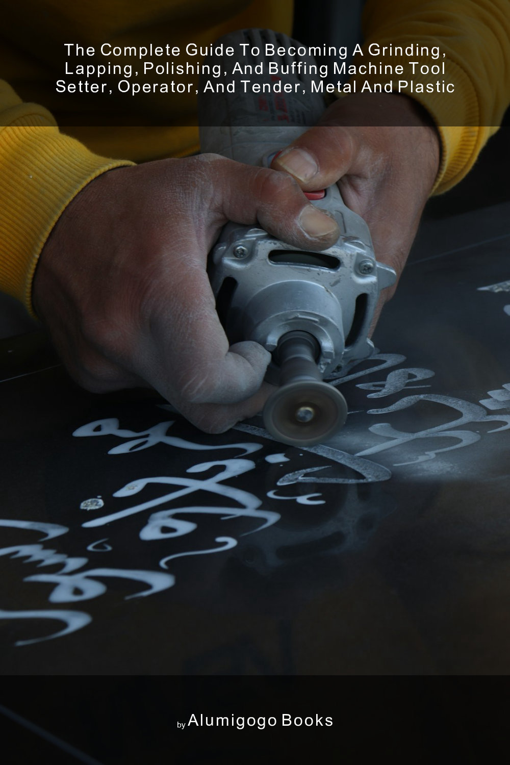 Cover of The Complete Guide to Becoming A Grinding, Lapping, Polishing, and Buffing Machine Tool Setter, Operator, and Tender, Metal and Plastic