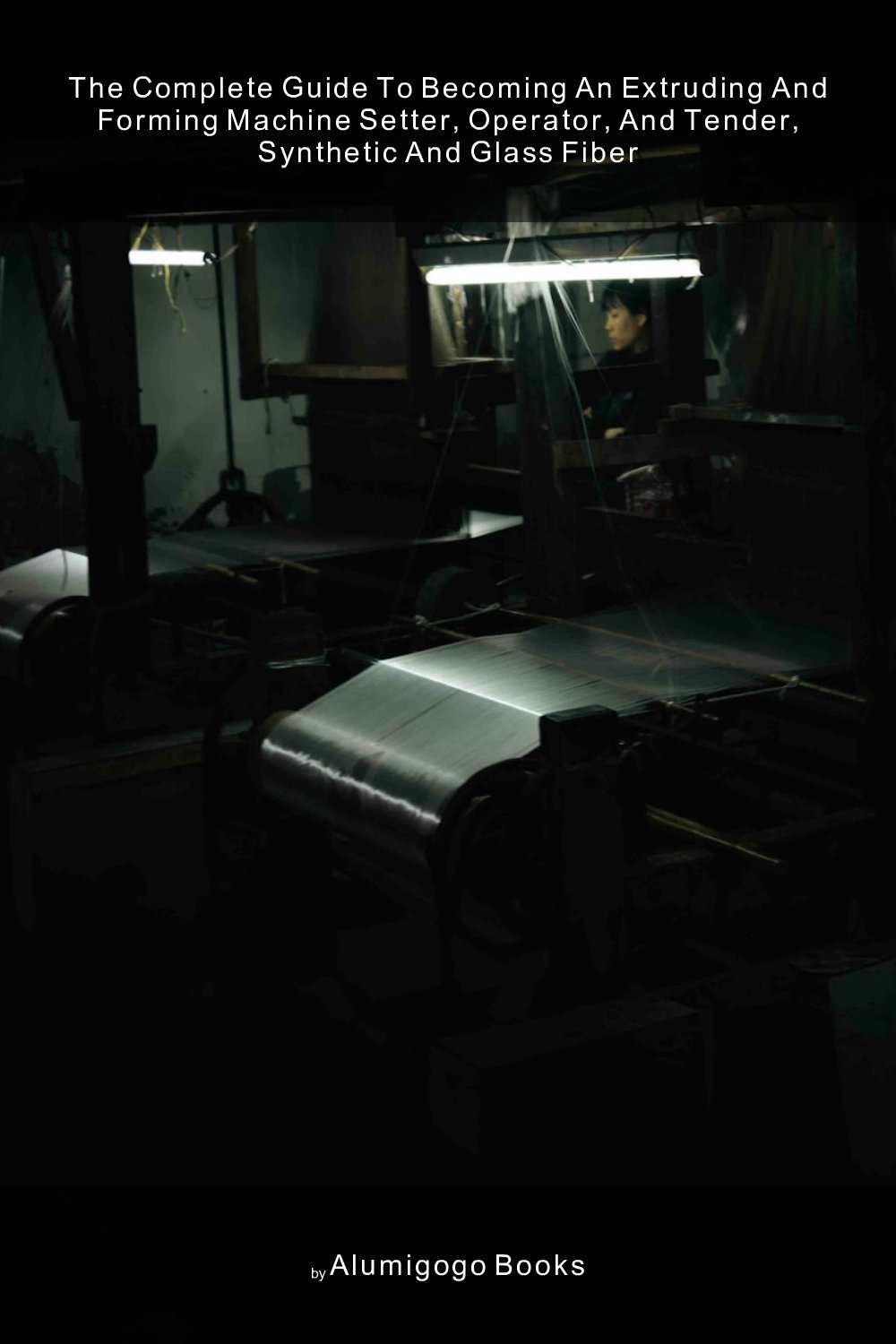 Cover of The Complete Guide to Becoming An Extruding and Forming Machine Setter, Operator, and Tender, Synthetic and Glass Fiber