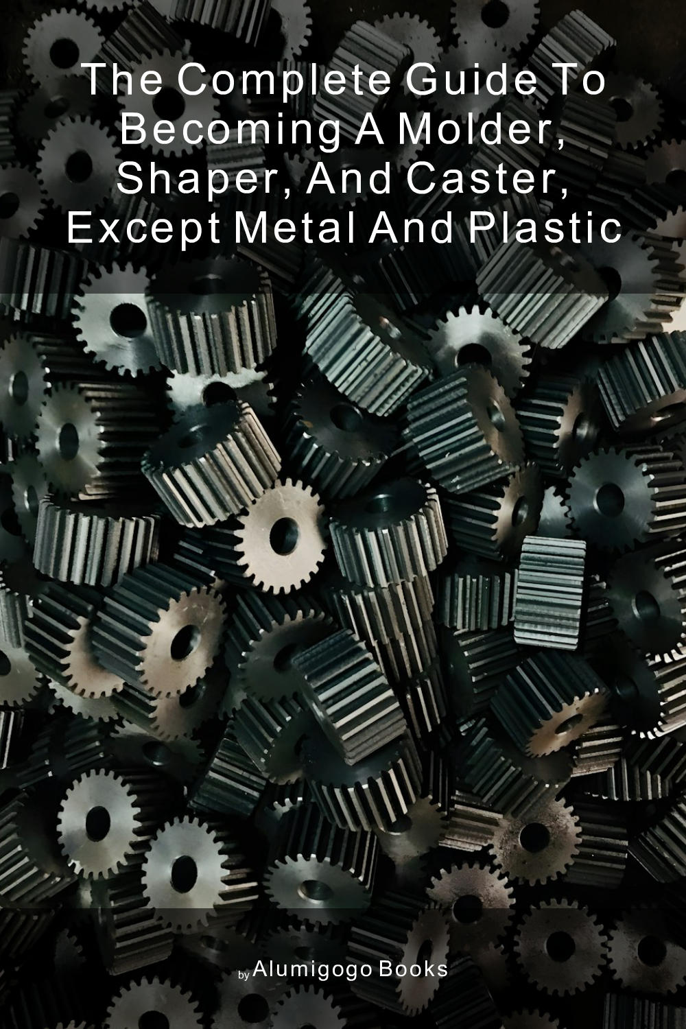 Cover of The Complete Guide to Becoming A Molder, Shaper, and Caster, Except Metal and Plastic